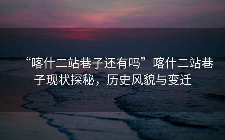 “喀什二站巷子還有嗎”喀什二站巷子現狀探秘，歷史風(fēng)貌與變遷