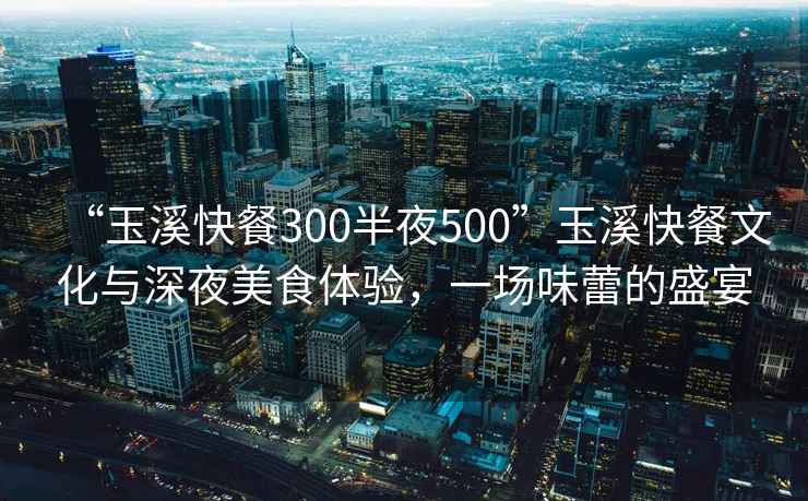 “玉溪快餐300半夜500”玉溪快餐文化與深夜美食體驗，一場(chǎng)味蕾的盛宴