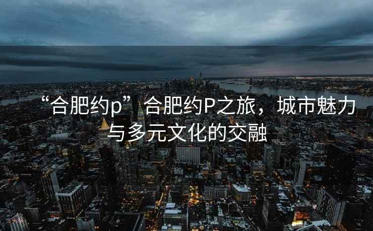 “合肥約p”合肥約P之旅，城市魅力與多元文化的交融