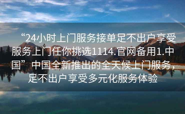 “24小時(shí)上門(mén)服務(wù)接單足不出戶(hù)享受服務(wù)上門(mén)任你挑選1114.官網(wǎng)備用1.中國”中國全新推出的全天候上門(mén)服務(wù)，足不出戶(hù)享受多元化服務(wù)體驗
