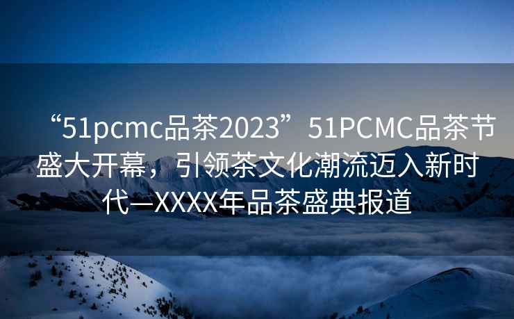 “51pcmc品茶2023”51PCMC品茶節盛大開(kāi)幕，引領(lǐng)茶文化潮流邁入新時(shí)代—XXXX年品茶盛典報道
