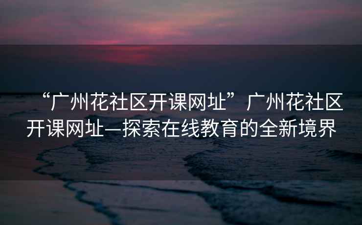 “廣州花社區開(kāi)課網(wǎng)址”廣州花社區開(kāi)課網(wǎng)址—探索在線(xiàn)教育的全新境界