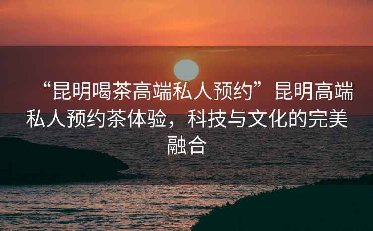 “昆明喝茶高端私人預約”昆明高端私人預約茶體驗，科技與文化的完美融合