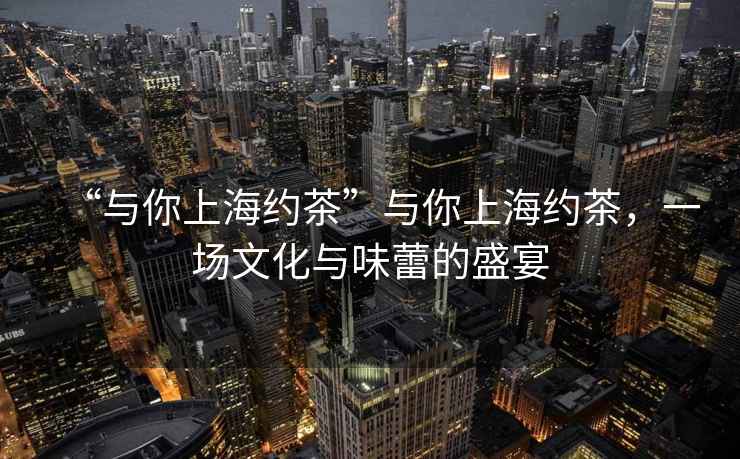 “與你上海約茶”與你上海約茶，一場(chǎng)文化與味蕾的盛宴