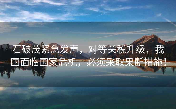 石破茂緊急發(fā)聲，對等關(guān)稅升級，我國面臨國家危機，必須采取果斷措施！