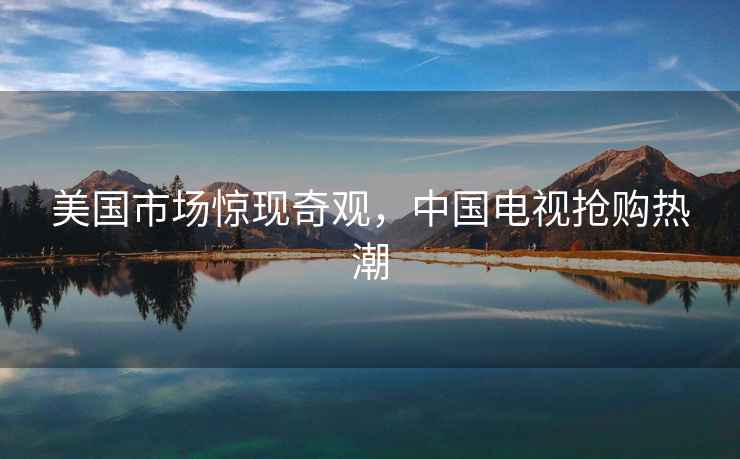 美國市場(chǎng)驚現奇觀(guān)，中國電視搶購熱潮