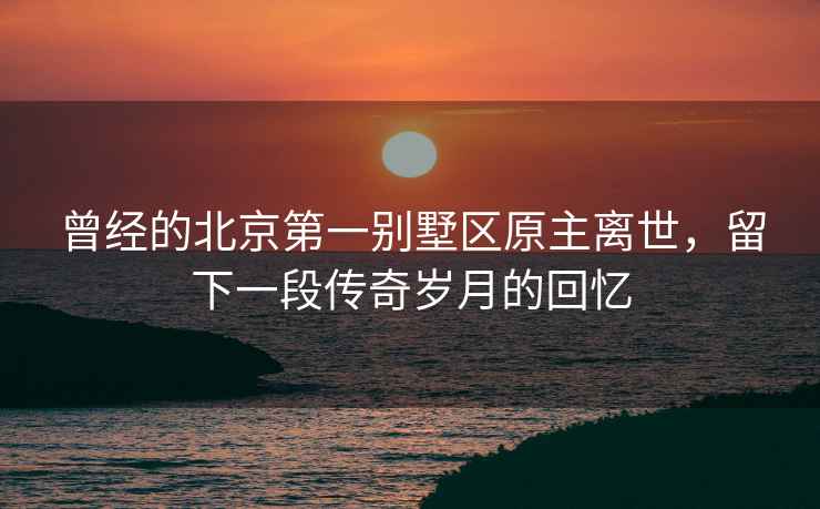 曾經(jīng)的北京第一別墅區原主離世，留下一段傳奇歲月的回憶