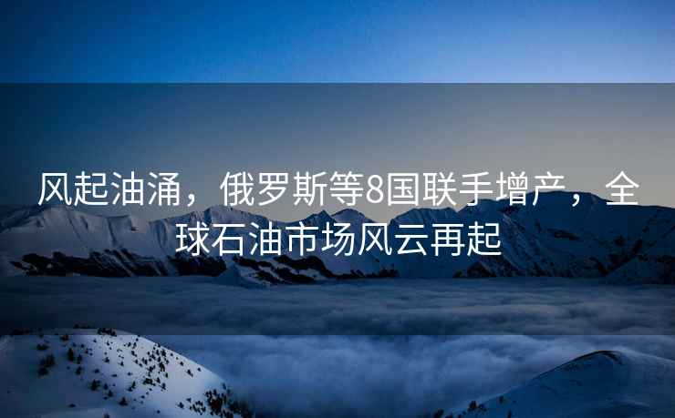 風(fēng)起油涌，俄羅斯等8國聯(lián)手增產(chǎn)，全球石油市場(chǎng)風(fēng)云再起