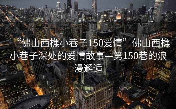 “佛山西樵小巷子150愛(ài)情”佛山西樵小巷子深處的愛(ài)情故事—第150巷的浪漫邂逅