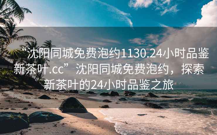 “沈陽(yáng)同城免費泡約1130.24小時(shí)品鑒新茶葉.cc”沈陽(yáng)同城免費泡約，探索新茶葉的24小時(shí)品鑒之旅