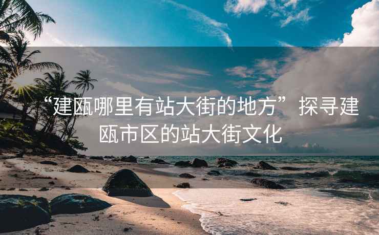 “建甌哪里有站大街的地方”探尋建甌市區的站大街文化
