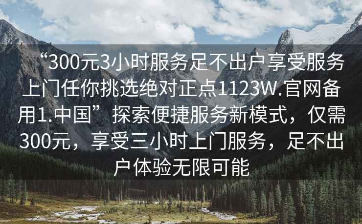 “300元3小時(shí)服務(wù)足不出戶(hù)享受服務(wù)上門(mén)任你挑選絕對正點(diǎn)1123W.官網(wǎng)備用1.中國”探索便捷服務(wù)新模式，僅需300元，享受三小時(shí)上門(mén)服務(wù)，足不出戶(hù)體驗無(wú)限可能