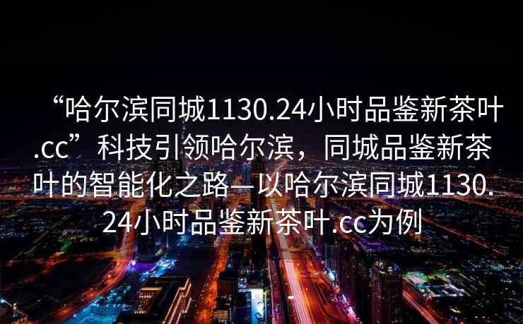 “哈爾濱同城1130.24小時(shí)品鑒新茶葉.cc”科技引領(lǐng)哈爾濱，同城品鑒新茶葉的智能化之路—以哈爾濱同城1130.24小時(shí)品鑒新茶葉.cc為例