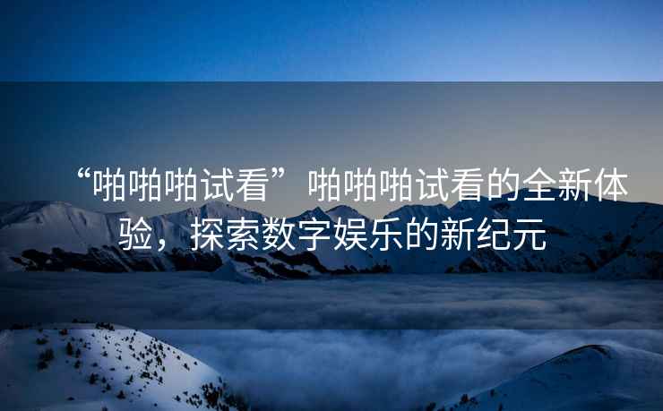 “啪啪啪試看”啪啪啪試看的全新體驗，探索數字娛樂(lè )的新紀元