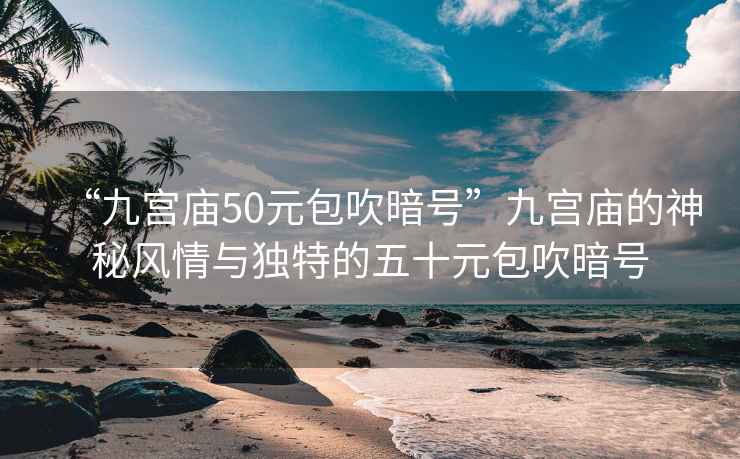 “九宮廟50元包吹暗號”九宮廟的神秘風(fēng)情與獨特的五十元包吹暗號