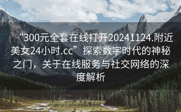 “300元全套在線(xiàn)打開(kāi)20241124.附近美女24小時(shí).cc”探索數字時(shí)代的神秘之門(mén)，關(guān)于在線(xiàn)服務(wù)與社交網(wǎng)絡(luò )的深度解析