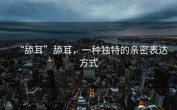 “舔耳”舔耳，一種獨特的親密表達方式