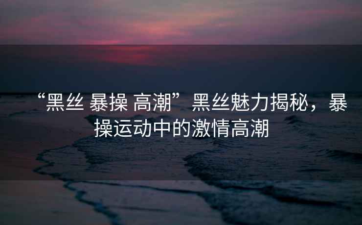 “黑絲 暴操 高潮”黑絲魅力揭秘，暴操運動(dòng)中的激情高潮
