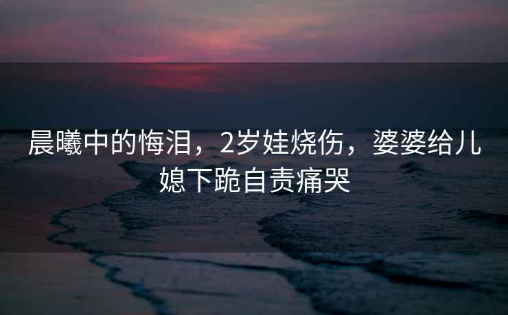 晨曦中的悔淚，2歲娃燒傷，婆婆給兒媳下跪自責痛哭