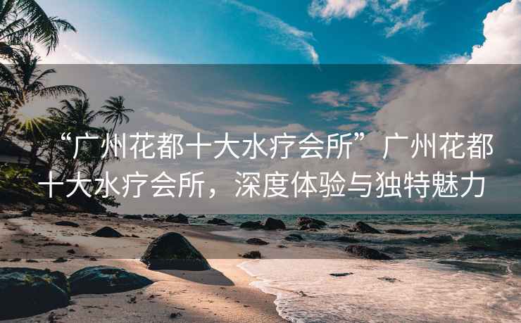 “廣州花都十大水療會(huì )所”廣州花都十大水療會(huì )所，深度體驗與獨特魅力