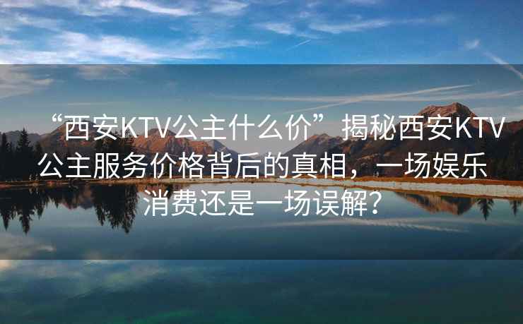 “西安KTV公主什么價(jià)”揭秘西安KTV公主服務(wù)價(jià)格背后的真相，一場(chǎng)娛樂(lè )消費還是一場(chǎng)誤解？