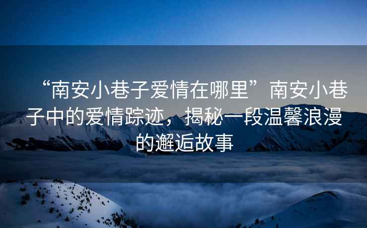 “南安小巷子愛(ài)情在哪里”南安小巷子中的愛(ài)情蹤跡，揭秘一段溫馨浪漫的邂逅故事