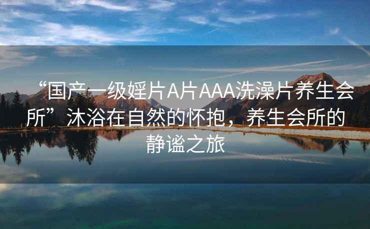 “國產(chǎn)一級婬片A片AAA洗澡片養生會(huì )所”沐浴在自然的懷抱，養生會(huì )所的靜謐之旅