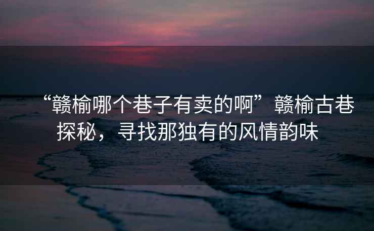 “贛榆哪個(gè)巷子有賣(mài)的啊”贛榆古巷探秘，尋找那獨有的風(fēng)情韻味