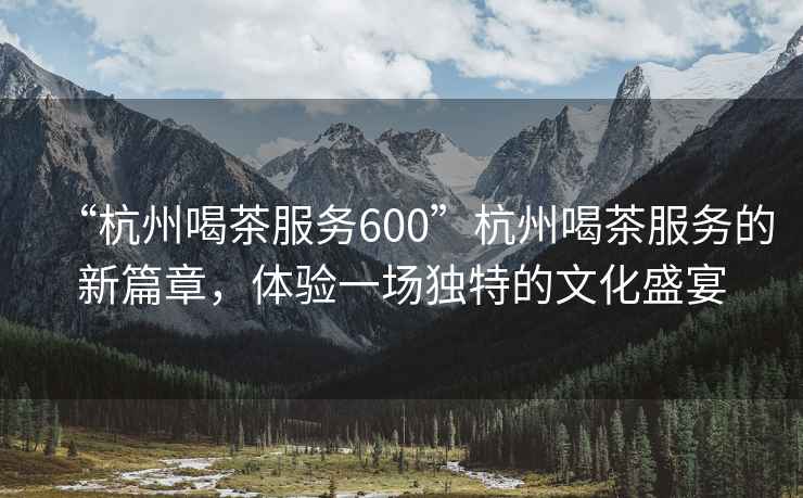 “杭州喝茶服務(wù)600”杭州喝茶服務(wù)的新篇章，體驗一場(chǎng)獨特的文化盛宴