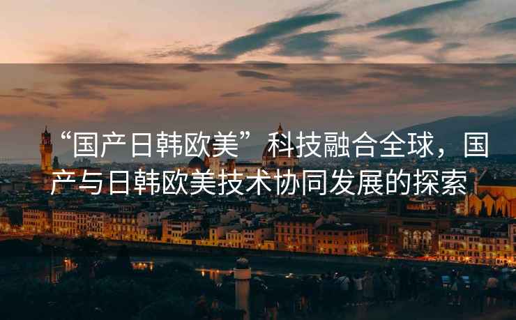 “國產(chǎn)日韓歐美”科技融合全球，國產(chǎn)與日韓歐美技術(shù)協(xié)同發(fā)展的探索