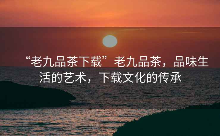 “老九品茶下載”老九品茶，品味生活的藝術(shù)，下載文化的傳承