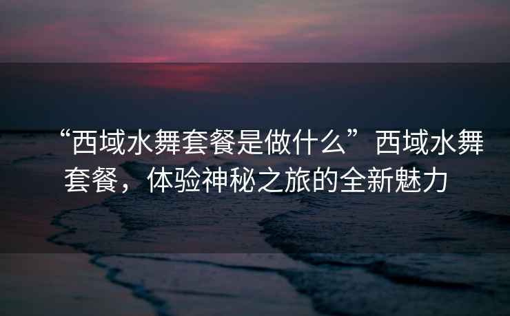 “西域水舞套餐是做什么”西域水舞套餐，體驗神秘之旅的全新魅力