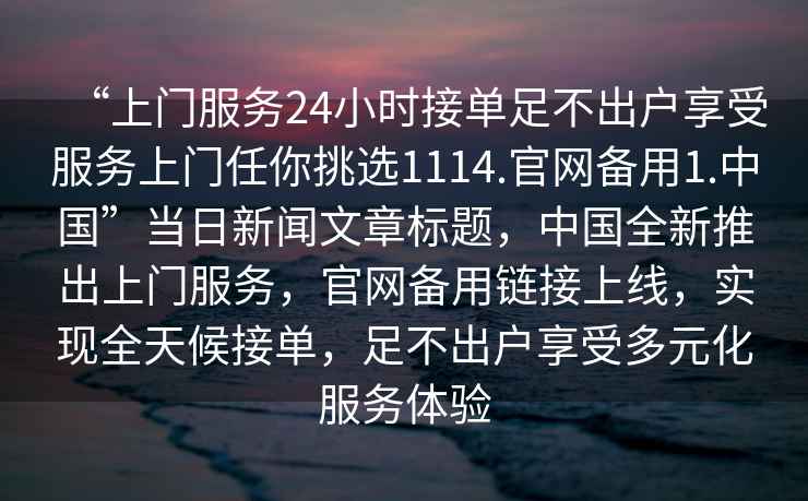 “上門(mén)服務(wù)24小時(shí)接單足不出戶(hù)享受服務(wù)上門(mén)任你挑選1114.官網(wǎng)備用1.中國”當日新聞文章標題，中國全新推出上門(mén)服務(wù)，官網(wǎng)備用鏈接上線(xiàn)，實(shí)現全天候接單，足不出戶(hù)享受多元化服務(wù)體驗