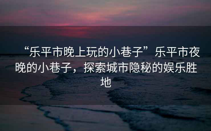 “樂(lè )平市晚上玩的小巷子”樂(lè )平市夜晚的小巷子，探索城市隱秘的娛樂(lè )勝地
