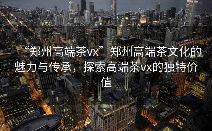 “鄭州高端茶vx”鄭州高端茶文化的魅力與傳承，探索高端茶vx的獨特價(jià)值