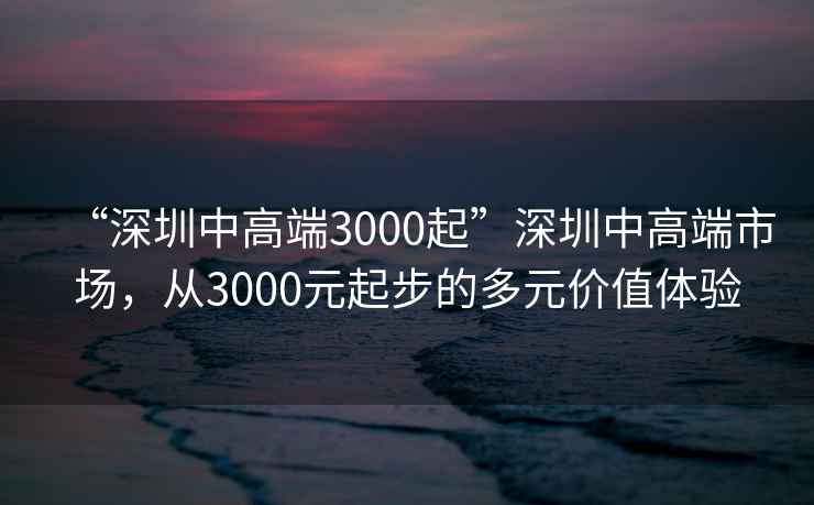 “深圳中高端3000起”深圳中高端市場(chǎng)，從3000元起步的多元價(jià)值體驗