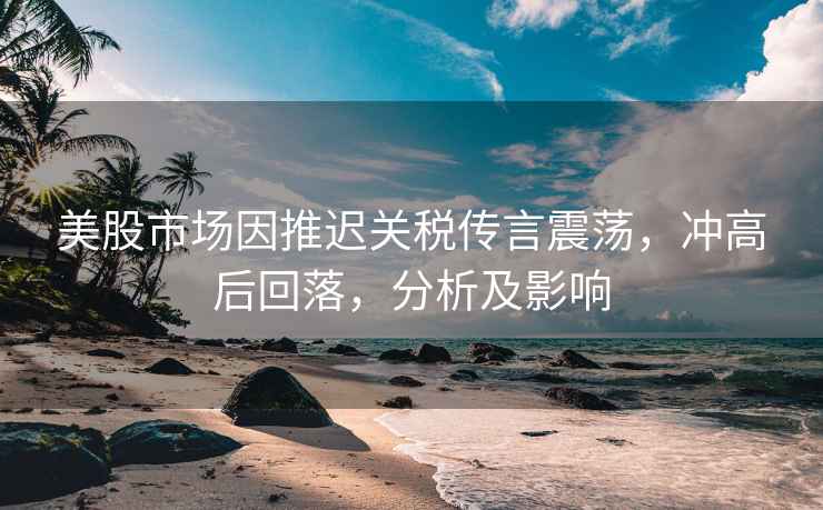 美股市場(chǎng)因推遲關(guān)稅傳言震蕩，沖高后回落，分析及影響