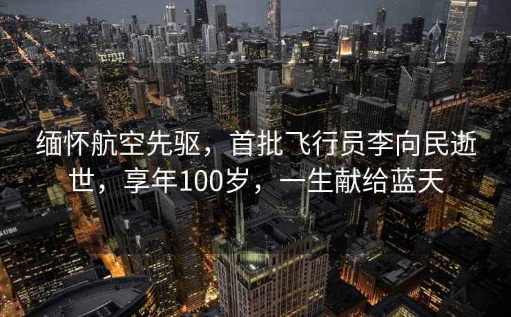 緬懷航空先驅?zhuān)着w行員李向民逝世，享年100歲，一生獻給藍天