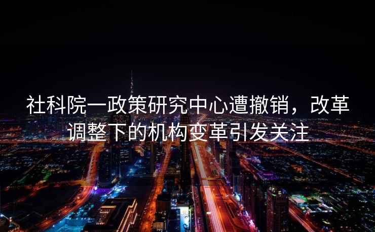 社科院一政策研究中心遭撤銷(xiāo)，改革調整下的機構變革引發(fā)關(guān)注