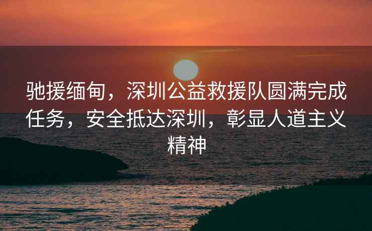 馳援緬甸，深圳公益救援隊圓滿(mǎn)完成任務(wù)，安全抵達深圳，彰顯人道主義精神