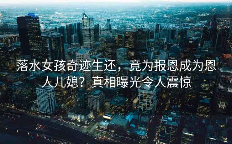 落水女孩奇跡生還，竟為報恩成為恩人兒媳？真相曝光令人震驚