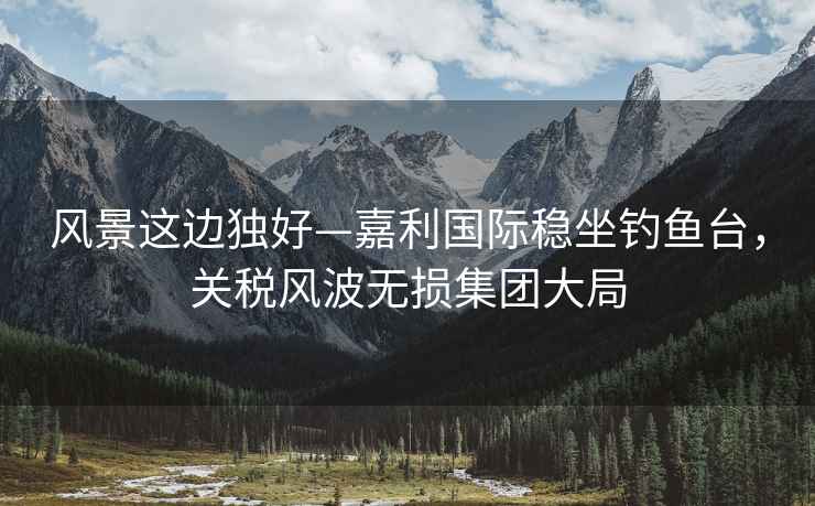 風(fēng)景這邊獨好—嘉利國際穩坐釣魚(yú)臺，關(guān)稅風(fēng)波無(wú)損集團大局