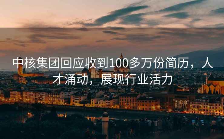 中核集團回應收到100多萬(wàn)份簡(jiǎn)歷，人才涌動(dòng)，展現行業(yè)活力