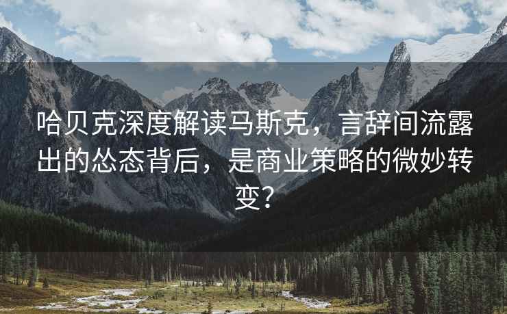 哈貝克深度解讀馬斯克，言辭間流露出的慫態(tài)背后，是商業(yè)策略的微妙轉變？