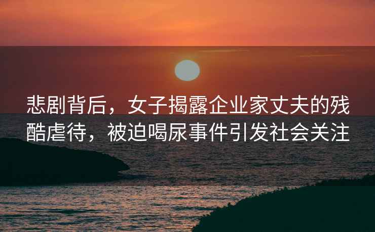 悲劇背后，女子揭露企業(yè)家丈夫的殘酷虐待，被迫喝尿事件引發(fā)社會(huì )關(guān)注