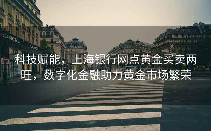 科技賦能，上海銀行網(wǎng)點(diǎn)黃金買(mǎi)賣(mài)兩旺，數字化金融助力黃金市場(chǎng)繁榮