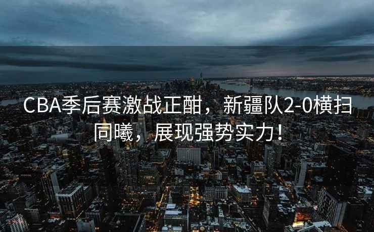 CBA季后賽激戰正酣，新疆隊2-0橫掃同曦，展現強勢實(shí)力！