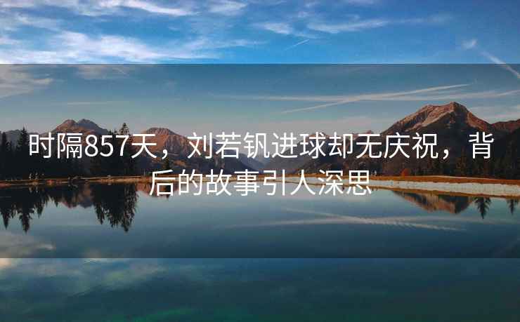 時(shí)隔857天，劉若釩進(jìn)球卻無(wú)慶祝，背后的故事引人深思