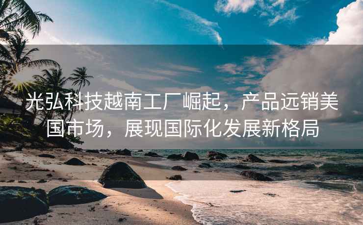 光弘科技越南工廠(chǎng)崛起，產(chǎn)品遠銷(xiāo)美國市場(chǎng)，展現國際化發(fā)展新格局