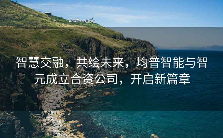 智慧交融，共繪未來(lái)，均普智能與智元成立合資公司，開(kāi)啟新篇章